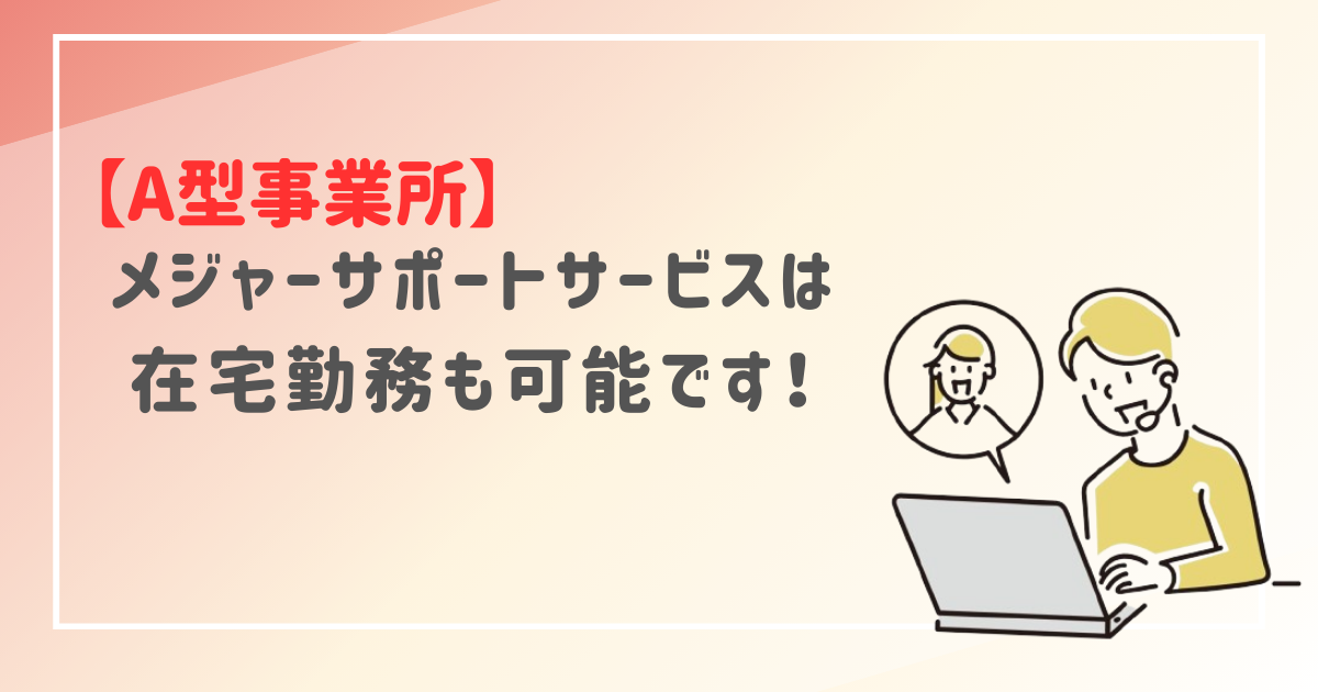 【A型事業所】メジャーサポートサービスは在宅勤務も可能です！