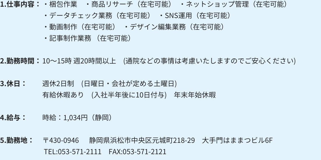 1.仕事内容：・梱包作業 　・商品リサーチ（在宅可能）　・ネットショップ管理（在宅可能） ・データチェック業務（在宅可能）　・SNS運用（在宅可能） ・動画制作（在宅可能）　・デザイン編集業務（在宅可能） ・記事制作業務（在宅可能） 2.勤務時間：10～15時 週20時間以上　(通院などの事情は考慮いたしますのでご安心ください) 3.休日：週休2日制　(日曜日・会社が定める土曜日) 有給休暇あり　(入社半年後に10日付与)　年末年始休暇 4.給与：時給：1,034円（静岡） 5.勤務地：〒430-0946 　 静岡県浜松市中央区元城町218-29　大手門はままつビル6F TEL:053-571-2111　FAX:053-571-2121