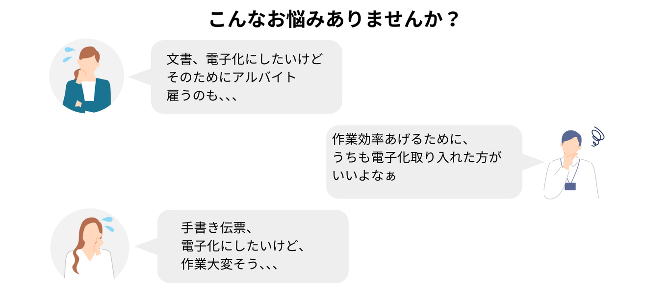 こんなお悩みありませんか？ 文書、電子化にしたいけど そのためにアルバイト雇うのも、、、 作業効率あげるためにa、 うちも電子化取り入れた方がいいよなぁ 手書き伝票、 電子化にしたいけど、 作業大変そう、、、