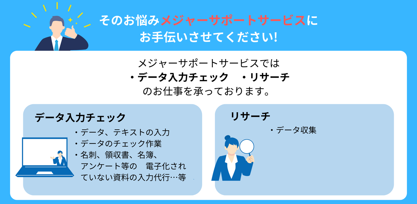 そのお悩み メジャーサポートサービスに お手伝いさせてください! メジャーサポートサービスでは ・データ入力チェック　・リサーチ のお仕事を承っております。 データ入力チェック ・データ、テキストの入力 ・データのチェック作業 ・名刺、領収書、名簿、アンケート等の電子化されていない資料の入力代行…等 リサーチ ・データ収集