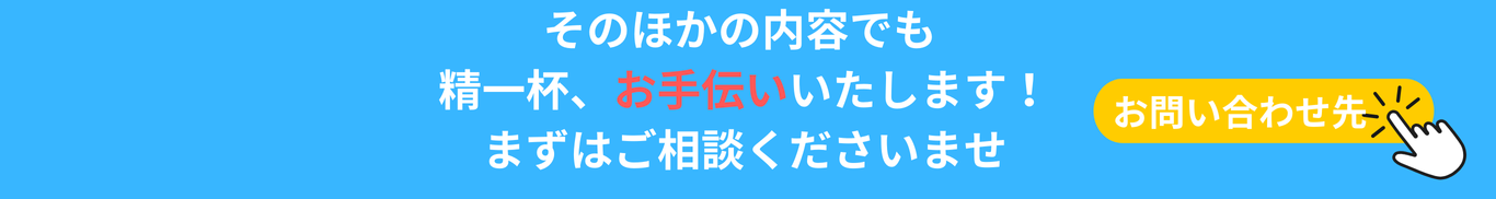 そのほかの内容でも 精一杯お手伝いいたしaます！ まずはご相談くださいませ お問い合わせ