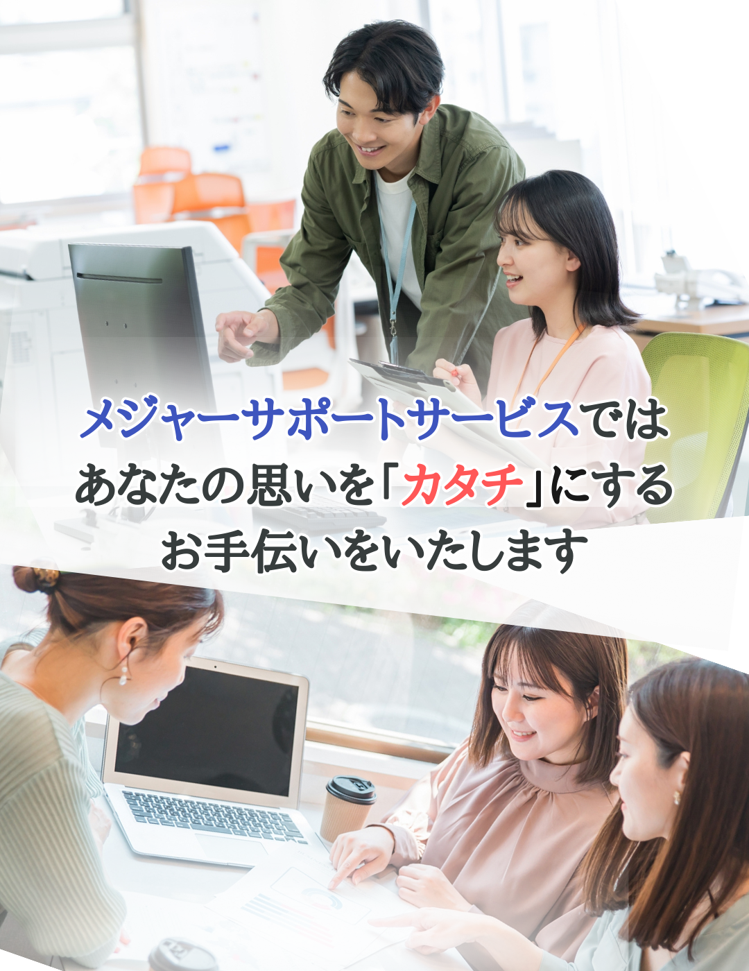 メジャーサポートサービスでは、あなたの思いを「カタチ」にするお手伝いをいたします。