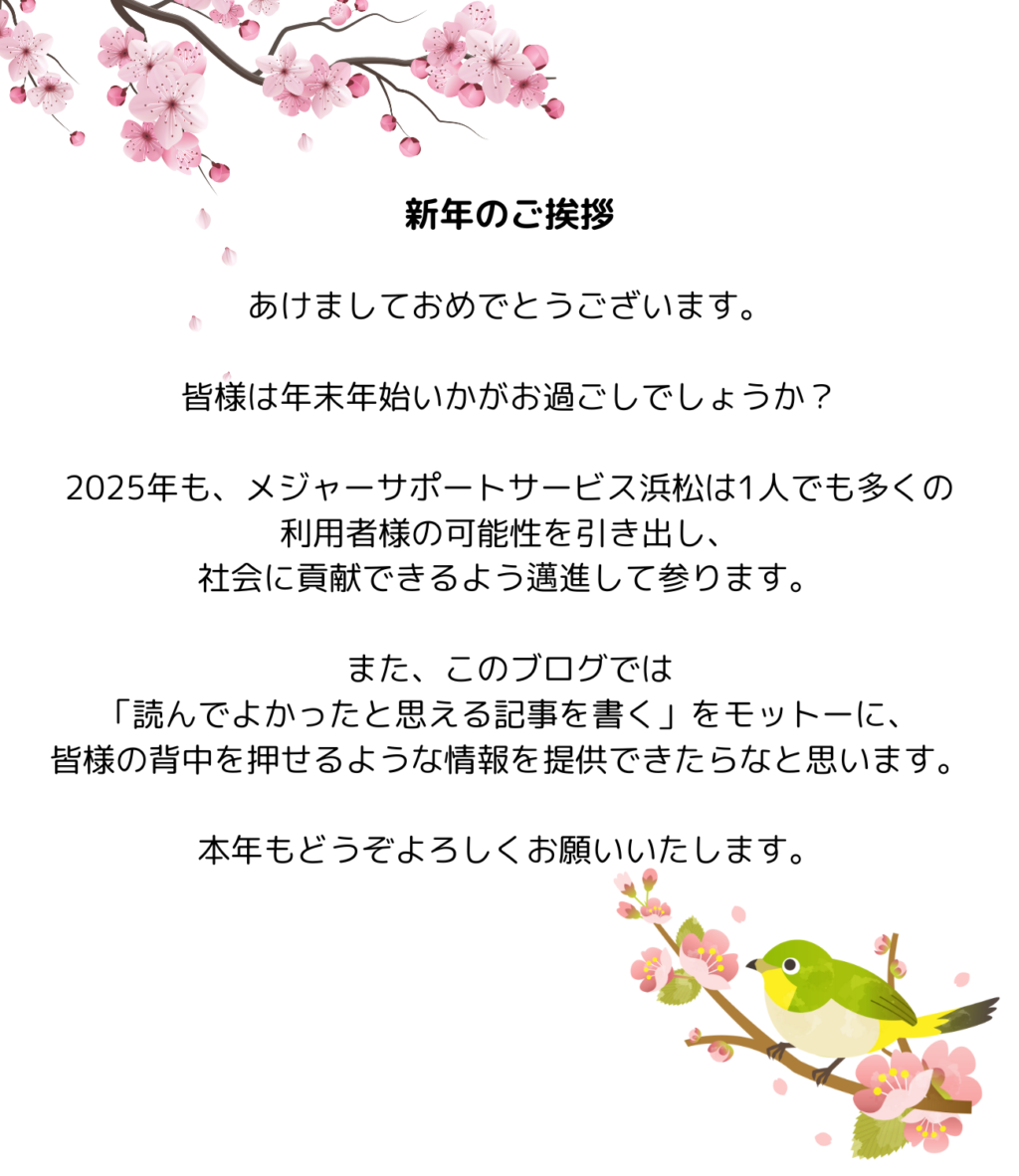 あけましておめでとうございます。

皆様は年末年始いかがお過ごしでしょうか？

2025年も、メジャーサポートサービス浜松は1人でも多くの利用者様の可能性を引き出し、社会に貢献できるよう邁進して参ります。

また、このブログでは「読んでよかったと思える記事を書く」をモットーに、皆様の背中を押せるような情報を提供できたらなと思います。

本年もどうぞよろしくお願いいたします。
