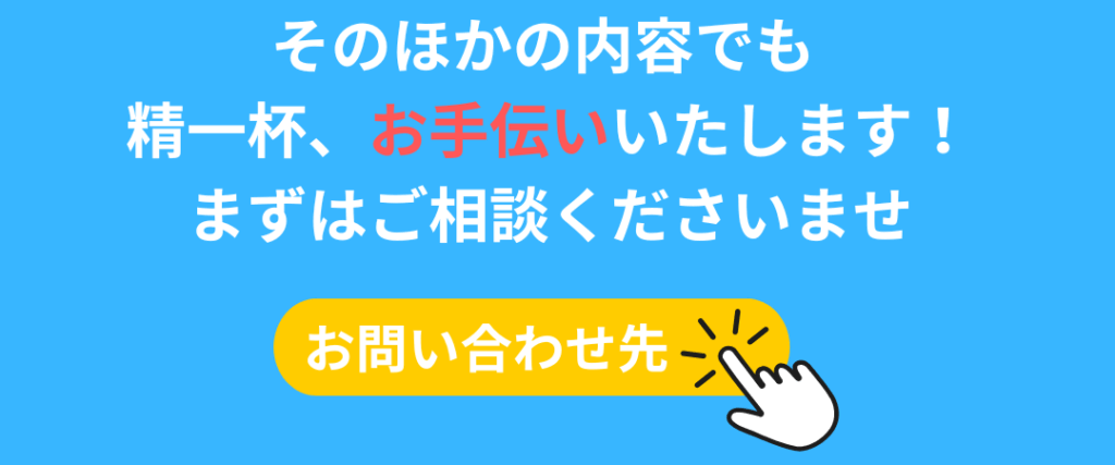 そのほかの内容でも 精一杯お手伝いいたしaます！ まずはご相談くださいませ お問い合わせ