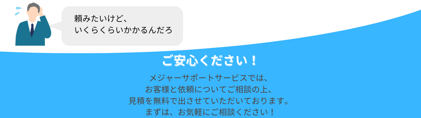 頼むと、いくらかかるんだろ ご安心ください メジャーサポートサービスでは、 お客様と依頼についてご相談の上、 見積を無料で出させていただいております。 まずは、お気軽にご相談ください！