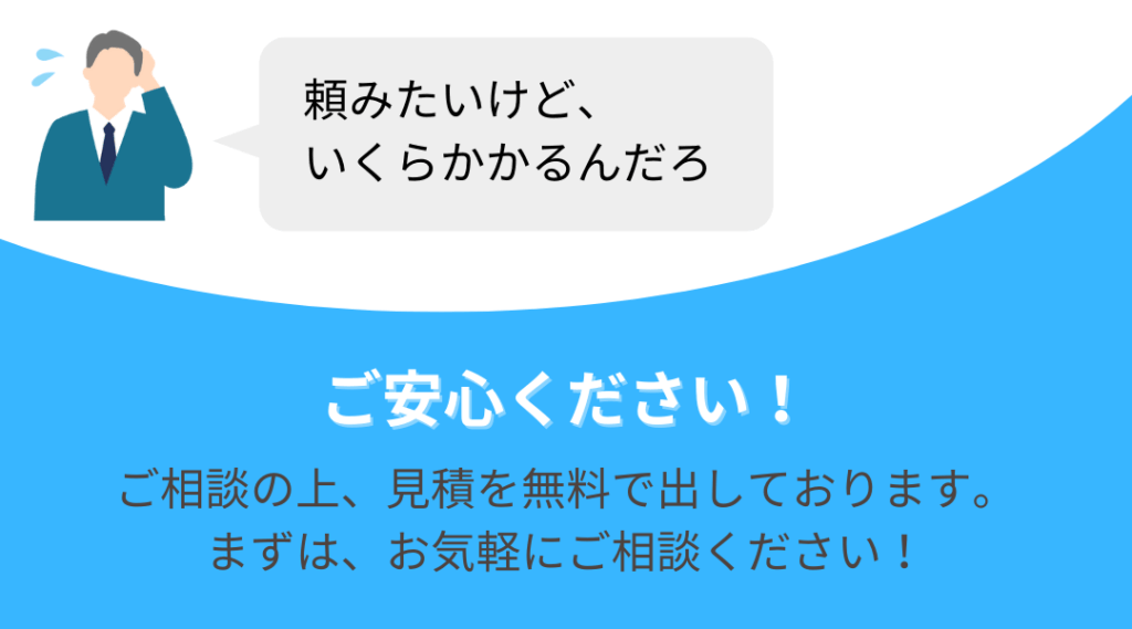 頼むと、いくらかかるんだろ ご安心ください メジャーサポートサービスでは、 お客様と依頼についてご相談の上、 見積を無料で出させていただいております。 まずは、お気軽にご相談ください！
