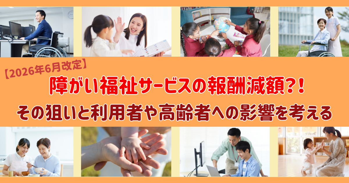 【2026年6月改定】障がい福祉サービスの報酬減額？！その狙いと利用者や高齢者への影響を考える