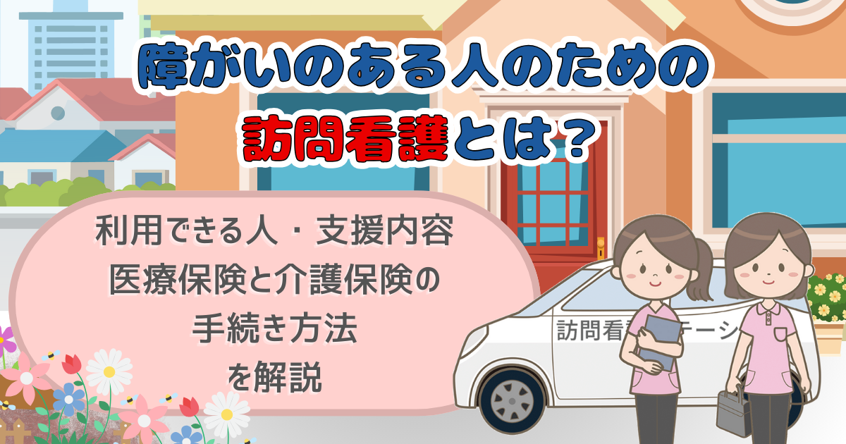 障がいのある人のための訪問看護とは？利用できる人・支援内容・医療保険と介護保険の手続き方法を解説